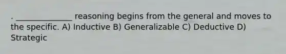 . ______________ reasoning begins from the general and moves to the specific. A) Inductive B) Generalizable C) Deductive D) Strategic