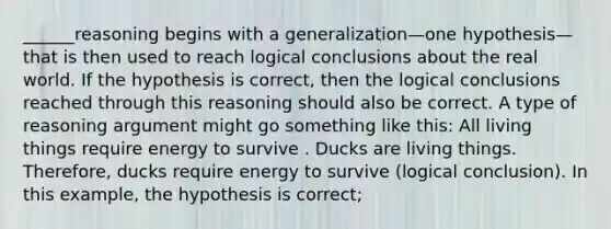 ______reasoning begins with a generalization—one hypothesis—that is then used to reach logical conclusions about the real world. If the hypothesis is correct, then the logical conclusions reached through this reasoning should also be correct. A type of reasoning argument might go something like this: All living things require energy to survive . Ducks are living things. Therefore, ducks require energy to survive (logical conclusion). In this example, the hypothesis is correct;