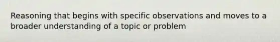 Reasoning that begins with specific observations and moves to a broader understanding of a topic or problem