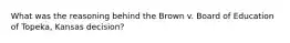 What was the reasoning behind the Brown v. Board of Education of Topeka, Kansas decision?