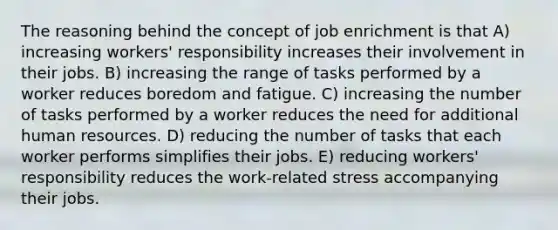 The reasoning behind the concept of job enrichment is that A) increasing workers' responsibility increases their involvement in their jobs. B) increasing the range of tasks performed by a worker reduces boredom and fatigue. C) increasing the number of tasks performed by a worker reduces the need for additional human resources. D) reducing the number of tasks that each worker performs simplifies their jobs. E) reducing workers' responsibility reduces the work-related stress accompanying their jobs.