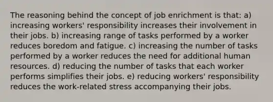 The reasoning behind the concept of job enrichment is that: a) increasing workers' responsibility increases their involvement in their jobs. b) increasing range of tasks performed by a worker reduces boredom and fatigue. c) increasing the number of tasks performed by a worker reduces the need for additional human resources. d) reducing the number of tasks that each worker performs simplifies their jobs. e) reducing workers' responsibility reduces the work-related stress accompanying their jobs.