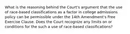 What is the reasoning behind the Court's argument that the use of race-based classifications as a factor in college admissions policy can be permissible under the 14th Amendment's Free Exercise Clause. Does the Court recognize any limits on or conditions for the such a use of race-based classifications?