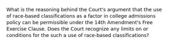 What is the reasoning behind the Court's argument that the use of race-based classifications as a factor in college admissions policy can be permissible under the 14th Amendment's Free Exercise Clause. Does the Court recognize any limits on or conditions for the such a use of race-based classifications?