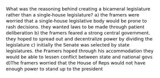 What was the reasoning behind creating a bicameral legislature rather than a single-house legislature? a) the framers were worried that a single-house legislative body would be prone to rash decisions. they wanted laws to be made through patient deliberation b) the framers feared a strong central government. they hoped to spread out and decentralize power by dividing the legislature c) initially the Senate was selected by state legislatures. the Framers hoped through his accommodation they would be able to lessen conflict between state and national govs d)The framers worried that the House of Reps would not have enough power to stand up to the president