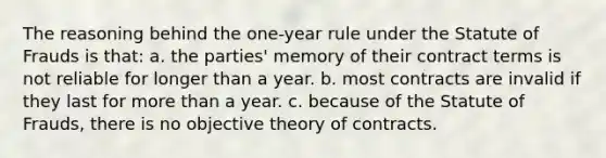 The reasoning behind the one-year rule under the Statute of Frauds is that: a. the parties' memory of their contract terms is not reliable for longer than a year. b. most contracts are invalid if they last for more than a year. c. because of the Statute of Frauds, there is no objective theory of contracts.