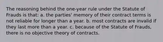 The reasoning behind the one-year rule under the Statute of Frauds is that: a. the parties' memory of their contract terms is not reliable for longer than a year. b. most contracts are invalid if they last <a href='https://www.questionai.com/knowledge/keWHlEPx42-more-than' class='anchor-knowledge'>more than</a> a year. c. because of the Statute of Frauds, there is no objective theory of contracts.