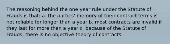 The reasoning behind the one-year rule under the Statute of Frauds is that: a. the parties' memory of their contract terms is not reliable for longer than a year b. most contracts are invalid if they last for more than a year c. because of the Statute of Frauds, there is no objective theory of contracts