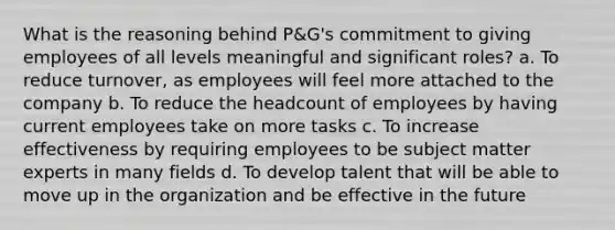 What is the reasoning behind P&G's commitment to giving employees of all levels meaningful and significant roles? a. To reduce turnover, as employees will feel more attached to the company b. To reduce the headcount of employees by having current employees take on more tasks c. To increase effectiveness by requiring employees to be subject matter experts in many fields d. To develop talent that will be able to move up in the organization and be effective in the future