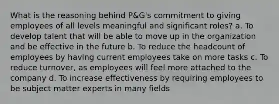 What is the reasoning behind P&G's commitment to giving employees of all levels meaningful and significant roles? a. To develop talent that will be able to move up in the organization and be effective in the future b. To reduce the headcount of employees by having current employees take on more tasks c. To reduce turnover, as employees will feel more attached to the company d. To increase effectiveness by requiring employees to be subject matter experts in many fields