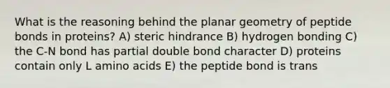 What is the reasoning behind the planar geometry of peptide bonds in proteins? A) steric hindrance B) hydrogen bonding C) the C-N bond has partial double bond character D) proteins contain only L amino acids E) the peptide bond is trans