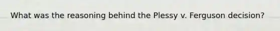 What was the reasoning behind the Plessy v. Ferguson decision?