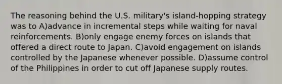 The reasoning behind the U.S. military's island-hopping strategy was to A)advance in incremental steps while waiting for naval reinforcements. B)only engage enemy forces on islands that offered a direct route to Japan. C)avoid engagement on islands controlled by the Japanese whenever possible. D)assume control of the Philippines in order to cut off Japanese supply routes.