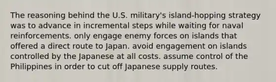 The reasoning behind the U.S. military's island-hopping strategy was to advance in incremental steps while waiting for naval reinforcements. only engage enemy forces on islands that offered a direct route to Japan. avoid engagement on islands controlled by the Japanese at all costs. assume control of the Philippines in order to cut off Japanese supply routes.