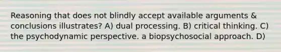 Reasoning that does not blindly accept available arguments & conclusions illustrates? A) dual processing. B) critical thinking. C) the psychodynamic perspective. a biopsychosocial approach. D)