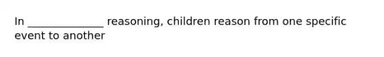 In ______________ reasoning, children reason from one specific event to another