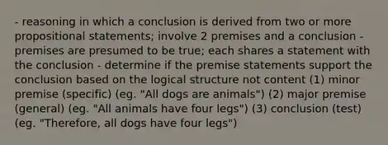 - reasoning in which a conclusion is derived from two or more propositional statements; involve 2 premises and a conclusion - premises are presumed to be true; each shares a statement with the conclusion - determine if the premise statements support the conclusion based on the logical structure not content (1) minor premise (specific) (eg. "All dogs are animals") (2) major premise (general) (eg. "All animals have four legs") (3) conclusion (test) (eg. "Therefore, all dogs have four legs")