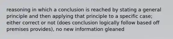 reasoning in which a conclusion is reached by stating a general principle and then applying that principle to a specific case; either correct or not (does conclusion logically follow based off premises provides), no new information gleaned