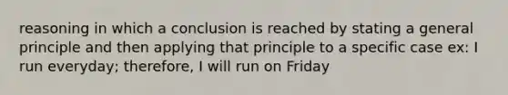 reasoning in which a conclusion is reached by stating a general principle and then applying that principle to a specific case ex: I run everyday; therefore, I will run on Friday