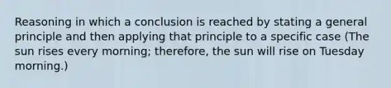 Reasoning in which a conclusion is reached by stating a general principle and then applying that principle to a specific case (The sun rises every morning; therefore, the sun will rise on Tuesday morning.)