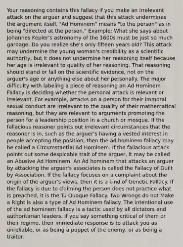 Your reasoning contains this fallacy if you make an irrelevant attack on the arguer and suggest that this attack undermines the argument itself. "Ad Hominem" means "to the person" as in being "directed at the person." Example: What she says about Johannes Kepler's astronomy of the 1600s must be just so much garbage. Do you realize she's only fifteen years old? This attack may undermine the young woman's credibility as a scientific authority, but it does not undermine her reasoning itself because her age is irrelevant to quality of her reasoning. That reasoning should stand or fall on the scientific evidence, not on the arguer's age or anything else about her personally. The major difficulty with labeling a piece of reasoning an Ad Hominem Fallacy is deciding whether the personal attack is relevant or irrelevant. For example, attacks on a person for their immoral sexual conduct are irrelevant to the quality of their mathematical reasoning, but they are relevant to arguments promoting the person for a leadership position in a church or mosque. If the fallacious reasoner points out irrelevant circumstances that the reasoner is in, such as the arguer's having a vested interest in people accepting the position, then the ad hominem fallacy may be called a Circumstantial Ad Hominem. If the fallacious attack points out some despicable trait of the arguer, it may be called an Abusive Ad Hominem. An Ad hominem that attacks an arguer by attacking the arguer's associates is called the Fallacy of Guilt by Association. If the fallacy focuses on a complaint about the origin of the arguer's views, then it is a kind of Genetic Fallacy. If the fallacy is due to claiming the person does not practice what is preached, it is the Tu Quoque Fallacy. Two Wrongs do not Make a Right is also a type of Ad Hominem fallacy. The intentional use of the ad hominem fallacy is a tactic used by all dictators and authoritarian leaders. If you say something critical of them or their regime, their immediate response is to attack you as unreliable, or as being a puppet of the enemy, or as being a traitor.