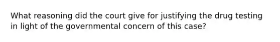 What reasoning did the court give for justifying the drug testing in light of the governmental concern of this case?