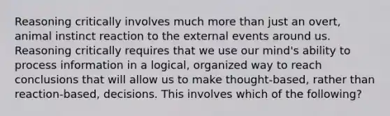 Reasoning critically involves much more than just an overt, animal instinct reaction to the external events around us. Reasoning critically requires that we use our mind's ability to process information in a logical, organized way to reach conclusions that will allow us to make thought-based, rather than reaction-based, decisions. This involves which of the following?