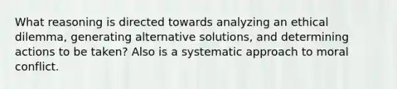 What reasoning is directed towards analyzing an ethical dilemma, generating alternative solutions, and determining actions to be taken? Also is a systematic approach to moral conflict.