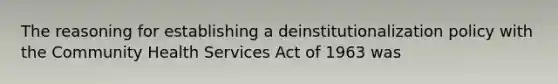 The reasoning for establishing a deinstitutionalization policy with the Community Health Services Act of 1963 was