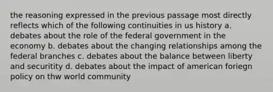 the reasoning expressed in the previous passage most directly reflects which of the following continuities in us history a. debates about the role of the federal government in the economy b. debates about the changing relationships among the federal branches c. debates about the balance between liberty and securitity d. debates about the impact of american foriegn policy on thw world community