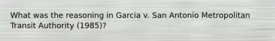 What was the reasoning in Garcia v. San Antonio Metropolitan Transit Authority (1985)?