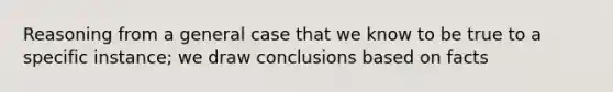 Reasoning from a general case that we know to be true to a specific instance; we draw conclusions based on facts