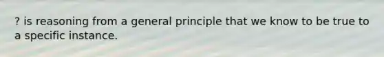 ? is reasoning from a general principle that we know to be true to a specific instance.