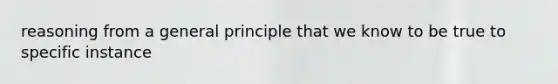 reasoning from a general principle that we know to be true to specific instance