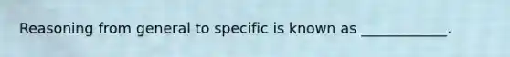 Reasoning from general to specific is known as ____________.