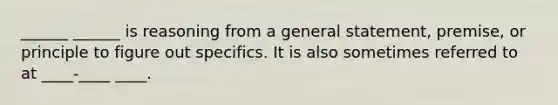 ______ ______ is reasoning from a general statement, premise, or principle to figure out specifics. It is also sometimes referred to at ____-____ ____.