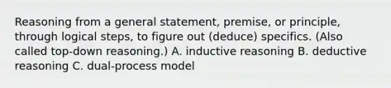 Reasoning from a general statement, premise, or principle, through logical steps, to figure out (deduce) specifics. (Also called top-down reasoning.) A. inductive reasoning B. deductive reasoning C. dual-process model