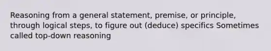 Reasoning from a general statement, premise, or principle, through logical steps, to figure out (deduce) specifics Sometimes called top-down reasoning