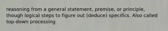 reasoning from a general statement, premise, or principle, though logical steps to figure out (deduce) specifics. Also called top-down processing