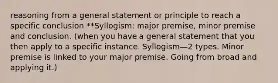 reasoning from a general statement or principle to reach a specific conclusion **Syllogism: major premise, minor premise and conclusion. (when you have a general statement that you then apply to a specific instance. Syllogism—2 types. Minor premise is linked to your major premise. Going from broad and applying it.)