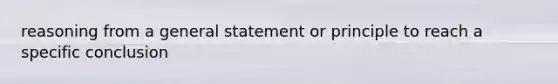 reasoning from a general statement or principle to reach a specific conclusion