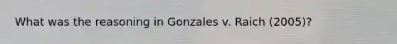 What was the reasoning in Gonzales v. Raich (2005)?