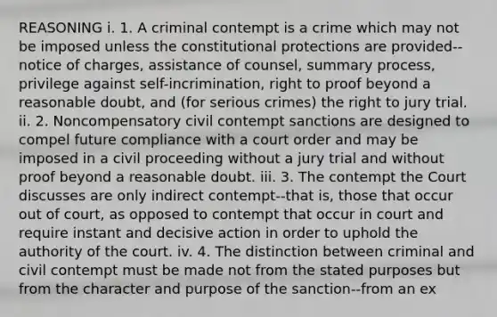 REASONING i. 1. A criminal contempt is a crime which may not be imposed unless the constitutional protections are provided--notice of charges, assistance of counsel, summary process, privilege against self-incrimination, right to proof beyond a reasonable doubt, and (for serious crimes) the right to jury trial. ii. 2. Noncompensatory civil contempt sanctions are designed to compel future compliance with a court order and may be imposed in a civil proceeding without a jury trial and without proof beyond a reasonable doubt. iii. 3. The contempt the Court discusses are only indirect contempt--that is, those that occur out of court, as opposed to contempt that occur in court and require instant and decisive action in order to uphold the authority of the court. iv. 4. The distinction between criminal and civil contempt must be made not from the stated purposes but from the character and purpose of the sanction--from an ex