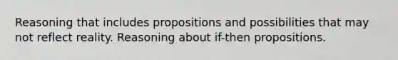 Reasoning that includes propositions and possibilities that may not reflect reality. Reasoning about if-then propositions.