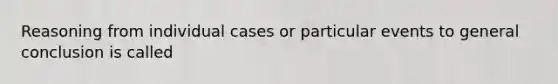 Reasoning from individual cases or particular events to general conclusion is called