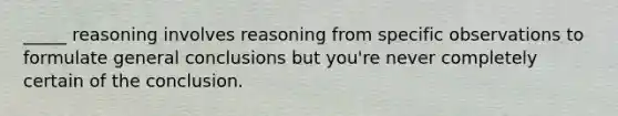 _____ reasoning involves reasoning from specific observations to formulate general conclusions but you're never completely certain of the conclusion.