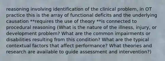 reasoning involving identification of the clinical problem, in OT practice this is the array of functional deficits and the underlying causation **requires the use of theory **is connected to procedural reasoning (What is the nature of the illness, injury, or development problem? What are the common impairments or disabilities resulting from this condition? What are the typical contextual factors that affect performance? What theories and research are available to guide assessment and intervention?)