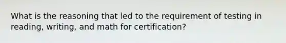 What is the reasoning that led to the requirement of testing in reading, writing, and math for certification?