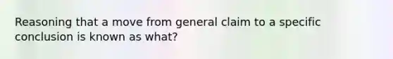 Reasoning that a move from general claim to a specific conclusion is known as what?