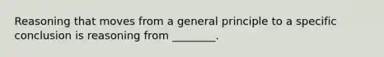 Reasoning that moves from a general principle to a specific conclusion is reasoning from ________.